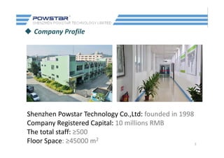  Company Profile
Shenzhen Powstar Technology Co Ltd: founded in 1998Shenzhen Powstar Technology Co.,Ltd: founded in 1998
Company Registered Capital: 10 millions RMB
The total staff: ≥500
3
The total staff: ≥500
Floor Space: ≥45000 m2
 