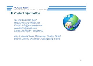  Contact information
Tel:+86 755 3693 9432
Http://www.sz-powstar.net
E mail : info@sz powstar netE-mail : info@sz-powstar.net
powstar01@gmail.com
Skype: powstar01; powstar02
Add: Industrial Zone, Shangxing, Shajing Street,
Bao'an District, Shenzhen , Guangdong, China.
45
 