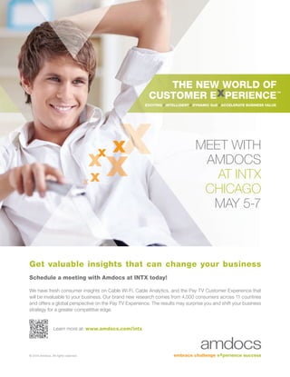 © 2015 Amdocs. All rights reserved.
THE NEW WORLD OF
CUSTOMER E PERIENCE
EXCITING / INTELLIGENT / DYNAMIC QoE / ACCELERATE BUSINESS VALUE
MEET WITH
AMDOCS
AT INTX
CHICAGO
MAY 5-7
Get valuable insights that can change your business
Schedule a meeting with Amdocs at INTX today!
We have fresh consumer insights on Cable Wi-Fi, Cable Analytics, and the Pay TV Customer Experience that
will be invaluable to your business. Our brand new research comes from 4,000 consumers across 11 countries
and offers a global perspective on the Pay TV Experience. The results may surprise you and shift your business
strategy for a greater competitive edge.
Learn more at: www.amdocs.com/intx
 