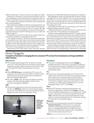 multichannel.com | m a r c h 1 6 , 2 0 1 5 | m u l t i c h a n n e l n e w s | 1 5
million would-be pay TV homes now fit into this category, he added.
Indicators are everywhere. A recent Horowitz Research survey of
2,000 multiplatform viewers found that 20% of respondents who cur-
rently have multichannel services said they are likely to cut the cord
— more evidence that a segment of consumers won’t be sticking with
their current distributors.
These findings have helped to make the case for programmers and
broadcasters — from premium services like HBO and broadcasters
such as CBS — to pursue or launch direct-to-consumer offerings
that replicate services via broadband, or provide a slimmed-down,
targeted subscription-based OTT offering. (For more, see table and
Platforms, page 25.)
And analysts see more of this on the horizon, making it likely that
2015 will be remembered as a watershed year for OTT.
“The writing’s on the wall,” Colin Dixon, chief analyst and founder
of nScreenMedia, said. “Kids content is one of the areas that is feeling
the push more strongly than other content types at the moment,”
he added, referencing Nickelodeon’s launch of the Noggin OTT
SVOD service, the recent debut of a kids-focused app from YouTube,
and Netflix’s long-standing kids-optimized interface.
“Kids just take to [OTT] like a duck to water,” Dixon said. “Now the
pressureforserviceslikeHBOandShowtimetogetonlineishugenow.”
Brett Sappington, director of research at Parks Associates, said he’s
tracking between 60 and 70 different OTT services that exist today
that will fit in as consumers continue to show a willingness to self-ag-
gregate video. Content providers, he said, are pushing ahead because
they “don’t want to be the last one to the party, or not be there at all
when things start to pop.”
And broadcasters and cable nets are pivoting to OTT while also
keeping their legacy businesses on track.
“My feeling is that they are damned if they do or damned if they
don’t,” Dixon said. “Their audiences are moving anyway.”
Andtheyareincreasinglymovingbeyondthe“C3”window,whereby
consumers watch a show within three days of its original broadcast.
In its “Video Monetization” report for the fourth quarter of 2014,
FreeWheel, the Comcast-owned ad technology company, highlighted
that just 28% of all TV viewing occurs within three days of a show’s
linear air date, while 64% occurs after a week. That strongly sug-
gests that a large number of consumers are using OTT to catch up.
Parks Associates, meanwhile, found that nearly 20% of U.S. broad-
band homes would be willing to pay for an OTT service from HBO,
while more than 10% would gravitate to CBS All Access, and almost
DirectTangents
a snapshot of launched or emerging direct-to-consumer Ott services from broadcasters and long-established
cable networks.
nBcuniversal
u The comcast-owned programmer will launch a comedy-
centric OTT VOD subscription service later this year, largely
targeted to younger viewers who have cut the cord or have
so far opted not to take a traditional pay TV service.
cBs
u Offers CBS All Access, a multiplatform OTT service, for
$5.99 per month with access to live cBS TV feeds (in select
markets) and on-demand content; does not include live
National Football League games.
u also offers CBSN, a free, ad-supported digital streaming
network. The 24/7 offering provides 15 hours of live,
anchored coverage each weekday.
hBO
u The premium programmer’s direct-to-consumer product
for the U.S., HBO Now, will launch in “early april” on apple
devices, the Time Warner Inc. unit announced march 9 at an
apple press event; it will cost $14.99 per month.
nickelodeon
u The Viacom-owned programmer launched Noggin, a
$5.99-per-month OTT service for preschoolers, on march 5.
Service features hundreds of episodes from TV franchises
such as Blue’s Clues, Franklin and Friends, Oswald and The
Upside Down Show.
Fox
u chase carey, chief operating officer of 21st century Fox,
told investors earlier this month that the company is eyeing
potential direct-to-consumer add-on products. But he
also said he believes that the traditional bundle will have
“tremendous resilience” and serve as the model for most
consumers. Fox, NBcU and The Walt Disney co. are also
among the backers of OTT TV hub Hulu.
starz
u Before OTT became a mainstream phenomenon, the
premium programmer in 2006 launched Vongo, a $10-per-
month broadband-fueled product. It was phased out in 2008
as Starz refocused on TV Everywhere products under the
“Play” umbrella. Starz has not announced plans for a new
direct-to-consumer offering in the U.S., but has been eyeing
OTT launches in international regions.
showtime
u The cBS corp.-owned premium network has deployed
Showtime Anytime, its TVE service, on a variety of
platforms, but has likewise hinted at a potential OTT
service. Last Wednesday (march 11), cBS chief Leslie
moonves said Showtime is ready to offer a standalone
service “in the not too distant future.”
HBONowwill
bowintime
fortheApril
12season
fivepremiere
ofGameof
Thrones.
sOurces: companyreports, MultichannelNews research, B&C
 