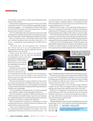 1 6 | m u l t i c h a n n e l n e w s | m a r c h 1 6 , 2 0 1 5 | multichannel.com
coverstory
10% would give a serious look at a similar type of offering from other
premium video providers.
Parks Associates also found that 15% of pay TV subs are also “likely”
to subscribe to a new OTT service. Perhaps unsurprisingly, that figure
varies by demographic — 21% of millennials are likely to subscribe to
one of the new OTT options, versus 19% among Gen Xers, 7% of baby
boomers and 5% of “mature” consumers.
The OTT world is flush with entertainment-focused services. With
CuriosityStream,Hendricksintendstofillacontentgapbyfocusingon
factual,non-fictionfare.Andhe’sbullishaboutitsprospectsforsuccess.
Early on, Hendricks’s service will attempt to gain traction with
the 10 million broadband homes that don’t subscribe to a TV
service — essentially the same group Sling TV and HBO Now are
courting.
“We think that’s the low-hanging fruit,” Hendricks
said. “But we also see it as a great supplementary service
for people who already have cable or satellite but welcome
additional choices into the home.”
Another group that will be ripe for the picking
are early adopters of 4K TVs, who will undoubtedly
be thirsting for content in the pixel-
packed format. Strategy Analytics re-
ported that just 1% of U.S. homes
had a 4K set in 2014, but that fig-
ure should balloon to nearly 50%
by 2020, it predicted.
Hendricks cited research that
found 25% of the TV market is
interested in the kind of con-
tent CuriosityStream will offer, a group he calls “the life-long cu-
rious.” Such viewers want, for example, to learn about how the
Panama Canal was constructed or find out more about the evolu-
tion of robotics technology.
That gives CuriosityStream a target to shoot for over the next five
years as it focuses its pursuit on broadband-only homes. A “key chal-
lenge” will be marketing a direct-to-consumer product and attracting
customers without the benefit of traditional MVPD-style distribution,
Hendricks also acknowledged.
“If we do a good job, we should penetrate 25% of those households
… that would be 2.5 million of those [broadband-only] homes.”
That’s why Hendricks is a member of Netflix’s cheering section. “If
Netflix is someday in 80 million homes, I hope that we are closing in
on 20 million households,” he said. (Netflix predicts that it will end the
first quarter of 2015 with 61.44 million subs worldwide.)
While CuriosityStream’s content focus would appear to overlap
somewhat with Discovery’s, Hendricks insists he is not about to cross
swords with the company he founded.
“I don’t see it as competitive from the ground up,” he said. “We’re
not competing for advertising dollars, for example. I’m also not
competing for distribution on the linear television systems … I’m
very proud of Discovery, and I remain a bullish shareholder, but
what we’re doing is completely different.” CuriosityStream didn’t
disclose Hendricks’s exact stake in Discovery, but it’s believed to be a
minimal holding between 1% and 2%.
Different for now, anyway — that could change if cable doesn’t im-
prove on its execution of TV Everywhere. Discovery is developing an
authenticated TVE offering for its domestic MVPD partners, but has
fired warning shots that it might consider a direct-to-consumer angle.
“If TV Everywhere doesn’t develop as it should, it will require all of us
to go direct-to-consumer, because the cable guys aren’t getting it done,”
David Zaslav, Discovery’s CEO, said last month during the company’s
earningscall.DiscoveryhasalreadyhadsomesuccesswithOTToverseas.
On the point of TVE, Hendricks agreed. “I think the industry has
fallenbehindinimplementingTVEverywhere,”hesaid.Buthealsosaid
he believes it’s a good concept for existing cable channels to preserve
their commercial stream while keeping advertisers and industry leaders
happy.“Ithoughttheindustrywould’vehadthissolvedaboutayearago.”
He likewise said he believes some programmers should be doing a
lot more with OTT, holding that “superfans” of any network would
be willing to pay a bit more for access to additional content. Looking
back, Hendricks recalled that some viewers were willing to send
Discovery $19.95 for a solitary video cassette.
“That was the equivalent, 20 or 25 years ago, to a basic-cable sub-
scription,” he said. “They were telling us they were willing to pay the
equivalent of a month’s basic-cable bill to get control of one video.”
While OTT is changing the TV landscape and creating strong-
ly held beliefs that online video will destroy the pay TV ecosystem,
Hendricks said he sees a co-existence forming that will instead cre-
ate a larger video business. Legacy players would do well to embrace
these new distribution models, he said.
And history is on his side.
“Broadcastingdidn’tdoawaywithradioandcabledidn’tdoawaywith
broadcasting,” he said. “The broadcast networks that played aggres-
sivelyincableare
theones that are
the most valu-
able today.” )
Over-the-topserviceCuriosityStream
willbeginofferingnon-fictioncontent
inmultipleresolutionsto“thelife-long
curious”thisWednesday(March18).
x More online
TosignupforabetatestofcuriosityStream,click
throughat multichannel.com/March 16
 