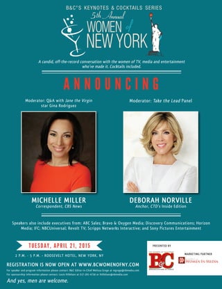 Speakers also include executives from: ABC Sales; Bravo & Oxygen Media; Discovery Communications; Horizon
Media; IFC; NBCUniversal; Revolt TV; Scripps Networks Interactive; and Sony Pictures Entertainment
And yes, men are welcome.
2 P.M. - 5 P.M. • ROOSEVELT HOTEL, NEW YORK, NY
TUESDAY, APRIL 21, 2015
5th Annual
REGISTRATION IS NOW OPEN AT WWW.BCWOMENOFNY.COM
MARKETING PARTNER
For sponsorship information please contact: Louis Hillelson at 917-281-4730 or lhillelson@nbmedia.com
For speaker and program information please contact: B&C Editor-in-Chief Melissa Grego at mgrego@nbmedia.com
A candid, off-the-record conversation with the women of TV, media and entertainment
who’ve made it. Cocktails included.
With Drop Shadow
Without Drop Shadow
PRESENTED BY
A N N O U N C I N G
Moderator: Q&A with Jane the Virgin
star Gina Rodriguez
Moderator: Take the Lead Panel
MICHELLE MILLER
Correspondent, CBS News
DEBORAH NORVILLE
Anchor, CTD’s Inside Edition
 