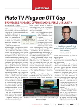 multichannel.com | M a r c h 1 6 , 2 0 1 5 | m u l t i c h a n n e l n e w s | 2 5
platforms
BY JEFF BAUMGARTNER
While most over-the-top video services
have fixated on vast on-demand libraries,
Pluto TV, like its namesake planetoid, has
an idea that might seem way
out there, or perhaps past its
prime — it offers a lineup
of dozens of virtual linear
channels that tie into a
wide range of themes and
interests.
That’s the idea behind the
service backed by U.K. satellite-TV provid-
er Sky, which booted up almost a year ago.
Pluto TV licenses and syndicates content
from an array of third parties and content
owners, including Shout Factory, Newsy,
FunnyOrDie, YouTube, Maker Studios and
Fullscreen. It then stitches them into an in-
teractive program guide that one might find
on a traditional cable box. There are dedicated
channels for artists such as Miley Cyrus and
Katy Perry, athletes like LeBron James, and
topics as specific as snow sports, movie trail-
ers and kickboxing — and even one that’s
flush with hockey fights.
The IP nature of the advertising-
supported service also gives Pluto TV the
ability to whip up channels that focus on
a crisis, a current pop-culture phenom-
enon or another area that ties into the
social consciousness that isn’t
necessarily being addressed
by traditional linear channels.
One recent example: Pluto TV
launched a temporary dedicated
tribute channel about the life
and times of the late actor
Leonard Nimoy.
But why focus on a linear
model when viewing trends are
clearly shifting to on-demand?
Tom Ryan, Pluto TV’s CEO,
conceded that broadband’s pop-
ularity has paved the way for new video
sources that tend to rely on a search-based
on-demand library. That works if you know
what you’re looking for.
Pluto TV tries to weave together cutting-
edge OTT fare with an
almost old-school linear-
style focus.
“A lot of times, people
just want to push a button
and be entertained,” he said.
“We believe that there’s a gap
in the marketplace in the
way in which consumers generally like to
consume video and media generally.”
In that sense, he sees Pluto TV as an
ambient complement to subscription OTT-
VOD services in much the same way Pandora
fits with Spotify with respect to music.
“We don’t believe it’s an either/or world,”
Ryan said. “We’re curating the best of the
Web so you don’t have to hunt and peck
your way through the Web to find good
stuff. We also believe that people like to
consume content ideally in one place or a
small handful of places rather than having
to go from app to app to app as you current-
ly have to do, particularly on a connected
TV device.”
Pluto TV won’t provide viewership num-
bers, but Ryan said usage is growing and the
reach of the service extends beyond mil-
lennials and consumers who are cutting or
shaving the cord.
“We’ve been extremely encouraged that
people are treating this more like TV than
Web video,” he said.
QVC is currently the only traditional
cable channel offered by Pluto TV, but the
OTT video provider expects to add more
down the road, Ryan said.
As for distribution, Pluto TV is on Web
browsers, iOS and Android mobile devices,
the Amazon Fire TV and Fire TV Stick,
Chromecast, the Nexus Player and is
the first streaming service to run on the
Android TV platform. Pluto TV,
which has a dedicated Ultra HD
channel, will also be offered on
the Nvidea Shield, a 4K gaming
console that will be powered by
Android TV.
Pluto TV landed a $13 million
“A” funding round last Novem-
ber, led by U.S. Venture Part-
ners, with help from previous
investors, including Sky, Chica-
go Ventures, Great Oaks Venture
Capital and Luminari Capital. )
Pluto TV Plugs an OTT Gap
BrowsaBle, ad-Based offering looks, feels like live Tv
Sky-backed startup Pluto TV
assembles video from online
providers into virtual,
linear TV style “channels.”
TAKEAWAY
PlutoTvpresentschannelsofover-the-topvideoinagridformat,likepayTv
programmingguides.
“A lot of times, people just
want to push a button and be
entertained.”
ToM RYAN, PlUTo TV
 