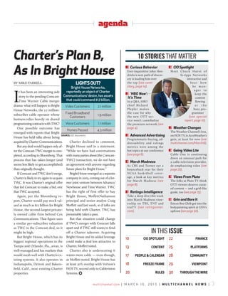 multichannel.com | M a r c h 1 6 , 2 0 1 5 | m u l t i c h a n n e l n e w s | 3
agenda
Charter’s Plan B,
As In Bright House
By MIKE FARRELL
I
t has been an interesting side
story to the pending Comcast-
Time Warner Cable merger
drama: what will happen to Bright
House Networks, the 2.1 million-
subscriber cable operator whose
business relies heavily on shared
programmingcontractswithTWC?
One possible outcome has
emerged with reports that Bright
House has held talks about being
acquiredbyCharterCommunications.
Butanydealwouldhappenonlyaf-
tertheComcast-TWCmergeriscom-
pleted, according to Bloomberg. That
process that has taken longer (and
seems less likely to get accomplished)
than originally thought.
If Comcast and TWC don’t merge,
Charterislikelytotryagaintoacquire
TWC. It was Charter’s original offer
that led Comcast to make a bid, one
that TWC accepted.
Again, per the Bloomberg re-
port, Charter would pay stock val-
ued as much as $12 billion for Bright
House, the second-largest private-
ly owned cable firm behind Cox
Communications. That figure uses
a similar per-subscriber valuation
as TWC in the Comcast deal, so it
might be high.
But Bright House, which has its
biggest regional operations in the
Tampa and Orlando, Fla., areas, is
well-managed and has markets that
would mesh well with Charter’s ex-
isting systems. It also operates in
Indianapolis, Detroit and Bakers-
field, Calif., near existing Charter
properties.
Charter declined to comment.
Bright House said in a statement:
“While we have had conversations
withmanypartiesabout[theComcast-
TWC] transaction, we do not have
an agreement with anyone regarding
future plans for Bright House.”
BrightHouseemergedasaseparate
companyin2003,comingoutofafor-
mer joint venture between Advance/
Newhouse and Time Warner. TWC
has the right of first offer to buy
Bright House, MoffettNathanson
principal and senior analyst Craig
Moffett said last week, so if talks are
being held with Charter, TWC has
presumably taken a pass.
But that situation could change
if TWC’s merger with Comcast falls
apart and if TWC still wants to fend
off a Charter takeover. Acquiring
Bright House and its added leverage
could make a deal less attractive to
Charter, Moffett noted.
Charter also is underscoring it
wants more cable — even though,
as Moffett noted, Bright House has
at least 30% overlap with Verizon’s
FiOS TV, second only to Cablevision
Systems. )
1 Curious Behavior
Ever-inquisitive John Hen-
dricks’s next path of discov-
ery is leading him over
the top (see cover
story, page 14).
2 ‘HBO Now’:
It’s Time
In a Q&A, HBO
chief Richard
Plepler makes
the case for why
the new OTT ser-
vice won’t cannibalize
the premium network (see
page 4).
3 Advanced Advertising
Programmatic-buying, ad-
dressability and ratings
metrics were among the
hot topics at our conference
(see page 6).
4 March Madness
As CBS and Turner eye a
bounceback year for their
NCAA basketball cover-
age, a look at key metrics
for March Madness (see
page 8).
5 Ratings Intelligence
Take a deep dive this week
into March Madness view-
ership on TBS, TNT and
truTV (see ratingsintel.
com).
6 CIO Spotlight
Meet Chuck Hurst of
Scripps Networks
Interactive and
he a r how
he ma n-
ages to
keep the
content
flowing
a t t h e
busy pro-
grammer
(see special
report, page 10).
7 Weather Changes
The Weather Channel’s loss,
on FiOS TV, is AccuWeather’s
gain, at least for now (see
multichannel.com/March16).
8 Going Video Lite
Cable One is continuing
down an unusual path for
a cable-television provider,
de-emphasizing video (see
page 20).
9 Views From Pluto
The folks at Pluto TV think
OTT viewers deserve curat-
ed content — and a grid-like
guide, too (see page 25).
10 Grin and Bare It
Emcee Ben Gleib got into the
bodypainting spirit at GSN’s
upfront (see page 30).
10 stories that matter
in this issue
10 ciO sPOtliGht
13 cOntent
17 PeOPle & calenDaR
18 FReeze FRame
20 Rules
22 Finance
25 PlatFORms
28 cOmmunitY
29 ViewPOint
30 thROuGh the wiRe
sOuRce:SEcdocuments
liGhtsOut?
Bright House Networks,
reportedly an object of Charter
Communications’ desire, has assets
that could command $12 billion.
Video customers 2.1 million
Fixed Broadband
customers
1.9 million
Voice customers 1.1 million
homes Passed 4.3 million
 