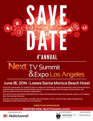REGISTER NOW. NextTVSummit.com/la
June 18, 2014 • Loews Santa Monica Beach Hotel
&
&
MORE TO BE ANNOUNCED
IN PARTNERSHIP WITH GOLD SPONSORS SILVER SPONSOR
SAVE
DATE
THE
4 ANNUALTH
The fourth annual Next TV Summit & Expo is a high-level conference, expo and networking event giving television,
entertainment, advertising and technology executives unique insights into the impact of new devices, new
delivery systems and new consumer expectations.
This series will be presented by Broadcasting & Cable and Multichannel News with separate events in Los Angeles,
New York and San Francisco.
Sessions will include case studies, keynotes and roundtables on OTT, internet video, digital programming
strategies and the technology to tie it all together.
 