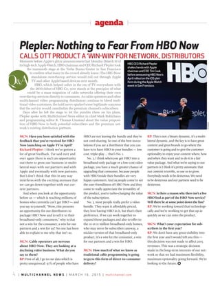 agenda
4 | m u l t i c h a n n e l n e w s | m a r c h 1 6 , 2 0 1 5 | multichannel.com
Plepler: Nothing to Fear From HBO Now
Calls OTT PrOduCT a ‘Win-Win’ fOr neTWOrk, disTribuTOrs
MCN: Have you been satisfied with the
feedback that you’ve received for HBO
Now launching on Apple TV in April?
Richard Plepler: I think we’ve gotten a
lot of great feedback. I’ve said over and
over again there is such an opportunity
out there to grow our business in multi-
lateral ways with our partners and with
Apple and eventually with new partners.
But I don’t think that this in any way
interferes with the exciting avenues that
we can go down together with our cur-
rent partners.
And when you look at the opportunity
before us — which is reaching millions of
homes who currently can’t get HBO — and
you say to yourself, “Wow, this presents
an opportunity for our distributors to
package HBO Now and to sell it to their
broadband-only consumers,” why is that
not a win for the consumer, a win for our
partners and a win for us? No one has been
able to explain to me why that isn’t so.
MCN: Cable operators are nervous
about HBO Now. They are looking at a
declining video business. What do you
say to them?
RP: First of all, I go to our data which is
pretty unequivocal: 97% of people who have
HBO are not leaving the bundle and they’re
not cord-shaving. So one of the best inocu-
lations if you are a distributor that you can
have is to have HBO in your bundles — low
cost, triple-play … that’s No. 1.
No. 2, I think when you get HBO into a
broadband-only package or a low-cost video
package, you have a much greater chance of
upgrading that consumer, because people
with HBO inside their bundles are very
happy customers. And as people come to see
the user-friendliness of HBO Now and they
come to really appreciate the versatility of
the product, you’re turbo-charging the value
of the subscription.
No. 3, most people really prefer a video
bundle. They want it affordably priced,
they love having HBO in it, but that’s their
preference. If we can work together to
expand those packages and also to offer to
the 10 or 11 million broadband-only homes,
who may never be subscribers anyway, a
stickier version of that broadband-only
product, it’s a win for the consumer, a win
for our partners and a win for HBO.
MCN: How much of what we know as
traditional cable programming is going
to go to this form of direct-to-consumer
delivery?
RP: This is not a binary dynamic, it’s a multi-
lateral dynamic, and the key is to have great
content and great brands to go where the
customer is going and to give the customer
optionality to enjoy your content where, how
and when they want and to do it in a fair
value package. And what we’re saying to our
partners is I think it’s pretty axiomatic that
our content is terrific, so use us to grow.
Everybody needs to be dexterous. We need
to be dexterous and our partners need to be
dexterous.
MCN: Is there a reason why there isn’t a live
HBO feed as part of the HBO Now service?
Will there be at some point down the line?
RP: We’re working toward that technologi-
cally and we’re working to get that up as
quickly as we can onto the product.
MCN: What’s your expectation for sub-
scribers in the first year?
RP: We don’t have any great visibility into
the first year and I would tell you this —
this decision was not made to affect 2015
revenues. This was a strategic decision
made in the long-term interests of our net-
work so that we had maximum flexibility,
maximum optionality going forward. We’re
looking to the future. )
Moments before Apple’s glitzy announcement last Monday (March 9) of
its high-tech Apple Watch, HBO chairman and CEO Richard Plepler took
the mammoth stage at the Yerba Buena Center in San Francisco
to confirm what many in the crowd already knew: The HBO Now
standalone over-the-top service would roll out through Apple
TV and other Apple-based devices next month.
HBO, which helped usher in the era of TV everywhere with
the 2010 debut of HBO Go, now stands at the precipice of what
could be a mass migration of cable networks offering their own
over-the-top services directly to consumers. As cable operators and other
multichannel video programming distributors continue to bleed tradi-
tional video customers, the bold move sparked some legitimate concerns
that the service would cannibalize the premium channel’s subscribers.
Days after he left the stage to let the pundits chew on his plans,
Plepler spoke with Multichannel News editor in chief Mark Robichaux
and programming editor R. Thomas Umstead about the value proposi-
tion of HBO Now to both potential subscribers and the premium net-
work’s existing distribution partners.
Q&A
XINhUa
HbOCeOrichardPlepler
shakeshandswithapple
chairmanandCeOTimCook
beforeannouncingHbOnow’s
aprilrolloutontheiOsplat-
formduringtheappleWatch
eventinsanfrancisco.
 