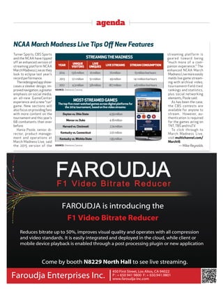 agenda
Turner Sports, CBS Sports
and the NCAA have tipped
off an enhanced version of
streaming platform NCAA
MarchMadnessLiveasthey
look to eclipse last year’s
record performance.
Theredesignedappshow-
cases a sleeker design, im-
provednavigation,agreater
emphasis on social media,
an all-new GameCenter
experience and a new “run”
game. New sections will
alsofocusonprovidingfans
with more content on the
tournament and this year’s
68 combatants than ever
before.
Hania Poole, senior di-
rector, product manage-
ment and operations at
March Madness Live, said
the 2015 version of the
streaming platform is
geared toward being
“much more of a com-
panion experience.” The
enhanced NCAA March
MadnessLivemoreeasily
melds live game stream-
ing with archival video,
tournament-field-tied
rankings and statistics,
plus social networking
elements, Poole said.
As has been the case,
the CBS contests are
available for anyone to
stream. However, au-
thentication is required
for the games airing on
TNT, TBS and truTV.
To click through to
March Madness Live,
visit multichannel.com/
March16.
— Mike Reynolds
NCAA March Madness Live Tips Oﬀ New Features
SOURCE: Omniture, Conviva
STREAMINGTHEMADNESS
YEAR
UNIQUE
VISITORS
LIVE
UNIQUES
LIVESTREAMS STREAMCONSUMPTION
2014 13.6million 10million 70million 15millionlivehours
2013 12.1million 9.1million 49million 14.1millionlivehours
2012 4.3million 3.8million 18.7million 4.6millionlivehours
SOURCE: Omniture, Conviva
MOST-STREAMEDGAMES
Thetopﬁvemost-watchedgamesacrossdigitalplatformsfor
the2014tournament,basedonlivevideostreams:
Daytonvs.OhioState 4.59million
Mercervs.Duke 4.18million
Harvardvs.Cincinnati 2.74million
Kentuckyvs.Connecticut 2.01million
Kentuckyvs.WichitaState 1.95million
FAROUDJA is introducing the
F1 Video Bitrate Reducer
Reduces bitrate up to 50%, improves visual quality and operates with all compression
and video standards. It is easily integrated and deployed in the cloud, while client or
mobile device playback is enabled through a post processing plugin or new application
Come by booth N8229 North Hall to see live streaming.
450 First Street, Los Altos, CA 94022
P : + 650 941 9800 F: + 650.941.9801
www.faroudja-inc.com
Faroudja Enterprises Inc. |
 