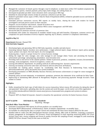  Managed the customers & branch queries through e-mail & telephonic on daily basis within TAT; handled complaints like
auto payments queries, renewal payment, policy lapse, bank change, mis-selling, fraud, etc.
 Developed & uploaded pre-debit email intimation alerts and pre/post SMS logs
 Identified & analyzed high volumes of data for premium collection as per the dues
 Studied & generated various types of MIS / Data for Head of Department (HOD); collated & uploaded success and failure &
decline reasons
 Generated previous transaction success MIS reports on weekly basis, sharing the same with vendors for further
investigation and took precise action on their outcome.
 Prepared success & failure ratio-branch, channel & location wise
 Published technically failure MIS, success/failure MIS to senior management and PAN India
 Published auto payment dashboard
 Reconciled data for premium received v/s premium dues
 Coordinated with vendor for transaction & mandate related issues and with branches, CS/projects, customer service and
compliance for quick resolution of service requests requiring any IT, Branch, customer or compliance intervention.
Aug’08 to May’12
Department:Alternate Channel-TPD
Role:Unit Sales Support:
 Developing logins and generating MIS for PAN India (quarterly, monthly and daily basis)
 Generating Internal Reports (location wise performance / target achieved report, cheque dishonor report, policy pending
report, product mix report, free look report, etc.) for management.
 Analyzing data / reports in proper format for various business strategy
 Setting the target for sales manager, area sales manager & unit manager (Sales Team) and calculating the business
achievement percentage and preparing presentation zone & location wise
 Providing start to end service to the channel partners related to processes, products, complaints, issuance, documentation,
trainings, event management, reward & recognition, contest, etc.
 Liaising with different departments for pending medicals & underwriting/new business requirements
 Carrying out training session for sales team and financial advisors (Processes & Products)
 Accountable for tracking policy issuance by coordinating with New Business & Underwriting Team; tracking
delivered/undelivered policy documents from system & database
 Developing presentation on MBR (Monthly Business Review) and business achievement v/s target for senior managers &
channel partners
 Preparing policy account statements, re-instatement quotations, premium due statements & tax certificate for Sales Team
 Supervising & maintaining R&R (Reward & Recognition) Programs and processing payments through Account’s Team
related to contest
Highlights:
 Deftly streamlined the hard copy of bulk letters for success transaction, failure reason, ECS activation by taking the step of
auto generated bulk emails; uploading data into the system and saved the paper cost & courier cost of the organization
 Successfully IntroducedDirect Debit(for remote areas) process of automated tools, programs and systems to enhance
efficiency.
 Prepared SOP’s for Retail & Corporate channel to streamline the operational activities for fastest business closure
Jun’07 to Jul’08 ICICI Bank Co. Ltd., Chandivili
Reporting –Manager
Role:Back Office Team Member
 Generated & maintained MIS reports for all loan products on a monthly basis
 Developed MOP'S (Measurement of Performance) Charts of analytics departments on monthly basis
 Accountable for analyzing the data in a proper format and maintained the Root Cause Analysis (RCA) for the same
 Handled debit & credit card, IBG (International Business Group), infinity, AML-cards & liabilities, acquiring, e-commerce,
dispute management & investigation, FFI (Forensic Fraud Investigation) & fraud reporting measuring (MOP) TAT (Turn
Around Time) ratio, reverse mapping and closure & quality Oversaw the sampling of loans, mortgages & cards measuring
(MOP) TAT (Turn Around Time) of sent cases on field, etc.
 