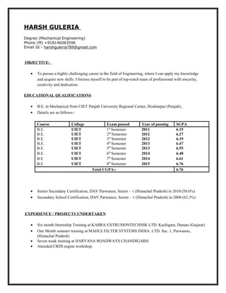 HARSH GULERIA
Degree (Mechanical Engineering)
Phone (M) +918146063596
Email Id:- harshguleria789@gmail.com
OBJECTIVE:
• To pursue a highly challenging career in the field of Engineering, where I can apply my knowledge
and acquire new skills. I foresee myself to be part of top-notch team of professional with sincerity,
creativity and dedication.
EDUCATIONAL QUALIFICATIONS
• B.E. in Mechanical from UIET Panjab University Regional Center, Hoshiarpur (Punjab).
• Details are as follows:-
Course College Exam passed Year of passing SGPA
B.E. UIET 1st
Semester 2011 6.15
B.E. UIET 2nd
Semester 2012 6.27
B.E. UIET 3rd
Semester 2012 6.19
B.E. UIET 4th
Semester 2013 6.47
B.E. UIET 5th
Semester 2013 6.55
B.E. UIET 6th
Semester 2014 6.48
B.E UIET 7th
Semester 2014 6.61
B.E UIET 8th
Semester 2015 6.76
Total CGPA:- 6.76
• Senior Secondary Certification, DAV Parwanoo, Sector – 1 (Himachal Pradesh) in 2010 (58.6%)
• Secondary School Certification, DAV Parwanoo, Sector – 1 (Himachal Pradesh) in 2008 (62.3%)
EXPERIENCE / PROJECTS UNDERTAKEN
• Six month Internship Training at KABRA EXTRUSIONTECHNIK LTD. Kachigam, Daman (Gujarat)
• One Month summer training at MAHLE FILTER SYSTEMS INDIA. LTD. Sec. 1, Parwanoo,
(Himachal Pradesh)
• Seven weak training at HARYANA ROADWAYS CHANDIGARH.
• Attended CRDI engine workshop.
 