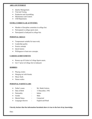 AREA OF INTEREST
• Quality Management.
• Trial and Testing.
• Production and Assembling.
• Maintenance and Control.
• CSD Department.
EXTRA CURRICULAR ACTIVITIES
• Member of discipline committee in college fest.
• Participated in college sports meet.
• Participated in Junkyard in college fest.
PERSONAL SKILLS
• Temperament suitable for team work.
• Leadership quality
• Positive attitude
• Quick learner.
• Willingness to learn new concepts.
CAREER ACHIEVEMENTS
• Runner up of Cricket in College Sports meets.
• Got 1st
prize in College fest in Junkyard.
HOBBIES
• Playing cricket.
• Hanging out with friends.
• Music Snob.
• Nature seeker.
PERSONAL PARTICULARS
• Father’s name : Mr. Shakti Guleria
• Date of Birth : 13 December, 1992
• Nationality : Indian
• Gender : Male
• Marital Status : Unmarried
• Languages Known : English and Hindi
I hereby declare that the information furnished above is true to the best of my knowledge.
Date:
 