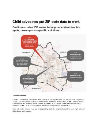 Child advocates put ZIP code data to work
Coalition studies ZIP codes to help understand trouble
spots, develop area-specific solutions
ZIP code facts
• 37207 | 72 children placed into state custody in 2012 | ZIP code has led Nashville for years •
37115 | 45 in custody | Custody number nearly doubled 2011 to 2012 • 37206 | 39 in custody |
Children affected by incarcerated parents • 37211 | 38 in custody | Teen behavior problems
common 37208 | 37 in custody | More teens in custody than young children
Child advocates have a new way of pinpointing Nashville neighborhoods that have high rates of
child abuse and neglect.
 
