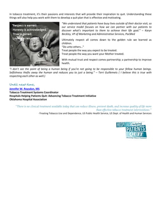In tobacco treatment, it’s their passions and interests that will provide their inspiration to quit. Understanding these
things will also help you work with them to develop a quit plan that is effective and motivating.
“We understand that patients have busy lives outside of their doctor visit, so
our service model focuses on how we can partner with our patients to
discover what’s important to them to achieve their life goal.” – Karyn
Beckley, VP of Marketing and Administrative Services, PacMed
Ultimately respect all comes down to the golden rule we learned as
children.
“Do unto others…”
Treat people the way you expect to be treated.
Treat people the way you want your Mother treated.
With mutual trust and respect comes partnership; a partnership to improve
health.
“I don’t see the point of being a human being if you’re not going to be responsible to your fellow human beings.
Selfishness thefts away the human and reduces you to just a being.” – Terri Guillemets ( I believe this is true with
respecting each other as well.)
Until next time,
Jennifer W. Roysdon, MS
Tobacco Treatment Systems Coordinator
Hospitals Helping Patients Quit: Advancing Tobacco Treatment Initiative
Oklahoma Hospital Association
“There is no clinical treatment available today that can reduce illness, prevent death, and increase quality of life more
than effective tobacco treatment interventions.”
-Treating Tobacco Use and Dependence, US Public Health Service, US Dept. of Health and Human Services
 