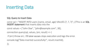 Inserting Data
SQL Query to Insert Data
const sql = "INSERT INTO users (name, email, age) VALUES (?, ?, ?)"; //This is an SQL
INSERT statement that inserts data into the
const values = ["John Doe", "john@example.com", 30];
connection.query(sql, values, (err, result) => {
if (err) throw err; //If error occurs stops execution and logs the error.
console.log("Data inserted successfully!", result.insertId);
});
 