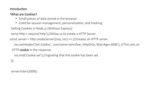 Introduction
•What are Cookies?
• Small pieces of data stored in the browser.
• Used for session management, personalization, and tracking.
Setting Cookies in Node.js (Without Express)
const http = require('http’);//Allow us to create a HTTP Server
const server = http.createServer((req, res) => {//creates an HTTP server.
res.setHeader('Set-Cookie', 'username=JohnDoe; HttpOnly; Max-Age=3600’); //This sets an
HTTP cookie in the response
res.end('Cookie set’);//signaling that the cookie has been set.
});
server.listen(3000);
 