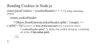 Reading Cookies in Node.js
const parseCookies = (cookieHeader) => { //A string containing
cookies
return cookieHeader
? Object.fromEntries(cookieHeader.split('; ').map(c =>
c.split('=‘)))//converts an array of key-value pairs into a JavaScript object.
// cookieHeader.split('; '). Splits the cookie string at =,creating
an array of key-value pairs
: {};
};
 