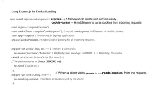 Using Express.js for Cookie Handling
npm install express cookie-parser // express → A framework to create web servers easily.
cookie-parser → A middleware to parse cookies from incoming requests
const express = require('express');
const cookieParser = require('cookie-parser’); // import cookie-parser middleware to handle cookies.
const app = express(); //Initializes an Express application.
app.use(cookieParser()); //Enables cookie parsing for all incoming requests.
app.get('/set-cookie', (req, res) => { //When a client visits
res.cookie('username', 'JohnDoe', { httpOnly: true, maxAge: 3600000 }); // httpOnly: The cookie
cannot be accessed by JavaScript (for security).
//The cookie expires in 1 hour (3600000 ms).
res.send('Cookie set’);
});
app.get('/get-cookie', (req, res) => {
res.send(req.cookies); //Contains all cookies sent by the client.
});
•.
// When a client visits /get-cookie, this route reads cookies from the request.
 