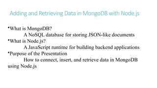 Adding and Retrieving Data in MongoDB with Node.js
•What is MongoDB?
A NoSQL database for storing JSON-like documents
•What is Node.js?
A JavaScript runtime for building backend applications
•Purpose of the Presentation
How to connect, insert, and retrieve data in MongoDB
using Node.js
 