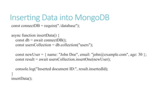 Inserting Data into MongoDB
const connectDB = require("./database");
async function insertData() {
const db = await connectDB();
const usersCollection = db.collection("users");
const newUser = { name: "John Doe", email: "john@example.com", age: 30 };
const result = await usersCollection.insertOne(newUser);
console.log("Inserted document ID:", result.insertedId);
}
insertData();
 