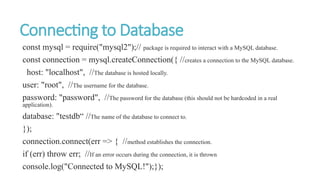 Connecting to Database
const mysql = require("mysql2");// package is required to interact with a MySQL database.
const connection = mysql.createConnection({ //creates a connection to the MySQL database.
host: "localhost", //The database is hosted locally.
user: "root", //The username for the database.
password: "password", //The password for the database (this should not be hardcoded in a real
application).
database: "testdb“ //The name of the database to connect to.
});
connection.connect(err => { //method establishes the connection.
if (err) throw err; //If an error occurs during the connection, it is thrown
console.log("Connected to MySQL!");});
 