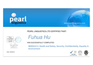PEARL LINGUISTICS LTD CERTIFIES THAT:
Fuhua Hu
HAS SUCCESSFULLY COMPLETED
MODULE 4: Health and Safety, Security, Confidentiality, Equality &
Environment
Date: 14/02/2016
 