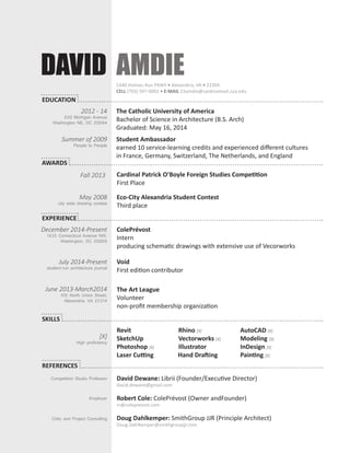 DAVID AMDIE 
The Catholic University of America 
Bachelor of Science in Architecture (B.S. Arch) 
Graduated: May 16, 2014 
Revit Rhino [X] AutoCAD [X] 
SketchUp Vectorworks [X] Modeling [X] 
Photoshop [X] Illustrator InDesign [X] 
Laser Cutting Hand Drafting Painting [X] 
Cardinal Patrick O’Boyle Foreign Studies Competition 
First Place 
David Dewane : Librii (Founder/Executive Director) 
david.dewane@gmail.com 
Robert Cole: ColePrévost (Owner andFounder) 
rc@coleprevost.com 
Doug Dahlkemper: SmithGroup JJR (Principle Architect) 
Doug.Dahlkemper@smithgroupjjr.com 
ColePrévost 
Intern 
producing schematic drawings with extensive use of Vecorworks 
Void 
First edition contributor 
The Art League 
Volunteer 
non-profit membership organization 
2012 - 14 
620 Michigan Avenue 
Washington NE, DC 20064 
Fall 2013 
Eco-City Alexandria Student Contest 
Third place 
May 2008 
city wide drawing contest 
December 2014-Present 
1635 Connecticut Avenue NW, 
Washington, DC 20009 
July 2014-Present 
student-run architecture journal 
June 2013-March2014 
105 North Union Street, 
Alexandria, VA 22314 
5340 Holmes Run PKWY • Alexandria, VA • 22304 
CELL (703) 597-0002 • E-MAIL 23amdie@cardinalmail.cua.edu 
Summer of 2009 
People to People 
Student Ambassador 
earned 10 service-learning credits and experienced different cultures 
in France, Germany, Switzerland, The Netherlands, and England 
AWARDS 
EXPERIENCE 
SKILLS 
EDUCATION 
REFERENCES 
[X] 
High proficiency 
Competition Studio Professor 
Employer 
Critic and Project Consulting 
