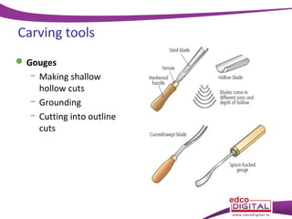Carving tools
 Gouges
− Making shallow
hollow cuts
− Grounding
− Cutting into outline
cuts

 