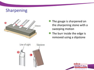 Sharpening
 The gouge is sharpened on
the sharpening stone with a
sweeping motion
 The burr inside the edge is
removed using a slipstone

 