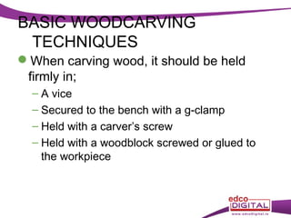 BASIC WOODCARVING
TECHNIQUES
When carving wood, it should be held
firmly in;
– A vice
– Secured to the bench with a g-clamp
– Held with a carver’s screw
– Held with a woodblock screwed or glued to
the workpiece

 