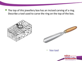  The top of this jewellery box has an incised carving of a ring.
Describe a tool used to carve the ring on the top of the box.

− Vee tool

 