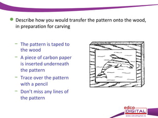  Describe how you would transfer the pattern onto the wood,
in preparation for carving
− The pattern is taped to
the wood
− A piece of carbon paper
is inserted underneath
the pattern
− Trace over the pattern
with a pencil
− Don’t miss any lines of
the pattern

 
