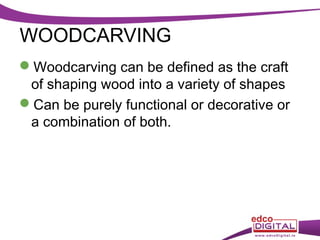 WOODCARVING
Woodcarving can be defined as the craft
of shaping wood into a variety of shapes
Can be purely functional or decorative or
a combination of both.

 