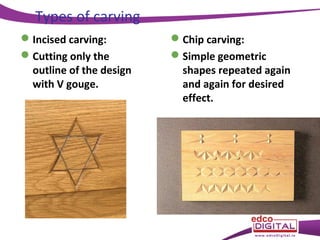 Types of carving
 Incised carving:
 Cutting only the
outline of the design
with V gouge.

 Chip carving:
 Simple geometric
shapes repeated again
and again for desired
effect.

 