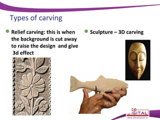 Types of carving
 Relief carving: this is when
the background is cut away
to raise the design and give
3d effect

 Sculpture – 3D carving

 