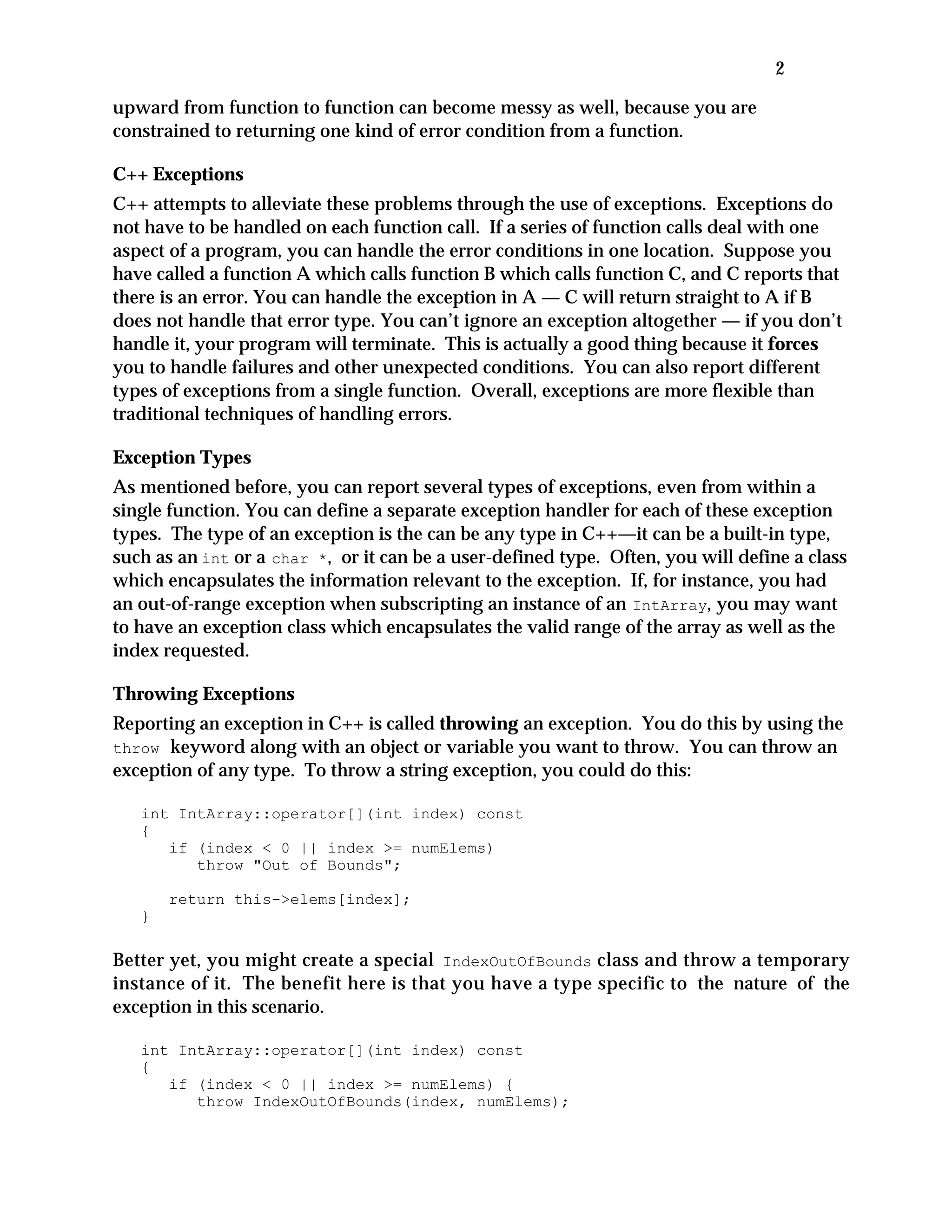 2
upward from function to function can become messy as well, because you are
constrained to returning one kind of error condition from a function.
C++ Exceptions
C++ attempts to alleviate these problems through the use of exceptions. Exceptions do
not have to be handled on each function call. If a series of function calls deal with one
aspect of a program, you can handle the error conditions in one location. Suppose you
have called a function A which calls function B which calls function C, and C reports that
there is an error. You can handle the exception in A — C will return straight to A if B
does not handle that error type. You can’t ignore an exception altogether — if you don’t
handle it, your program will terminate. This is actually a good thing because it forces
you to handle failures and other unexpected conditions. You can also report different
types of exceptions from a single function. Overall, exceptions are more flexible than
traditional techniques of handling errors.
Exception Types
As mentioned before, you can report several types of exceptions, even from within a
single function. You can define a separate exception handler for each of these exception
types. The type of an exception is the can be any type in C++—it can be a built-in type,
such as an int or a char *, or it can be a user-defined type. Often, you will define a class
which encapsulates the information relevant to the exception. If, for instance, you had
an out-of-range exception when subscripting an instance of an IntArray, you may want
to have an exception class which encapsulates the valid range of the array as well as the
index requested.
Throwing Exceptions
Reporting an exception in C++ is called throwing an exception. You do this by using the
throw keyword along with an object or variable you want to throw. You can throw an
exception of any type. To throw a string exception, you could do this:
int IntArray::operator[](int index) const
{
if (index < 0 || index >= numElems)
throw "Out of Bounds";
return this->elems[index];
}
Better yet, you might create a special IndexOutOfBounds class and throw a temporary
instance of it. The benefit here is that you have a type specific to the nature of the
exception in this scenario.
int IntArray::operator[](int index) const
{
if (index < 0 || index >= numElems) {
throw IndexOutOfBounds(index, numElems);
 