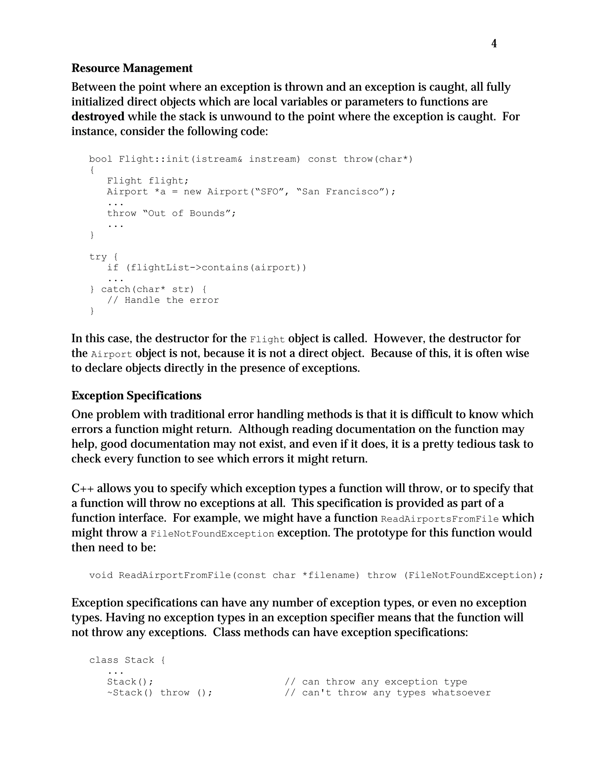 4
Resource Management
Between the point where an exception is thrown and an exception is caught, all fully
initialized direct objects which are local variables or parameters to functions are
destroyed while the stack is unwound to the point where the exception is caught. For
instance, consider the following code:
bool Flight::init(istream& instream) const throw(char*)
{
Flight flight;
Airport *a = new Airport(“SFO”, “San Francisco”);
...
throw “Out of Bounds”;
...
}
try {
if (flightList->contains(airport))
...
} catch(char* str) {
// Handle the error
}
In this case, the destructor for the Flight object is called. However, the destructor for
the Airport object is not, because it is not a direct object. Because of this, it is often wise
to declare objects directly in the presence of exceptions.
Exception Specifications
One problem with traditional error handling methods is that it is difficult to know which
errors a function might return. Although reading documentation on the function may
help, good documentation may not exist, and even if it does, it is a pretty tedious task to
check every function to see which errors it might return.
C++ allows you to specify which exception types a function will throw, or to specify that
a function will throw no exceptions at all. This specification is provided as part of a
function interface. For example, we might have a function ReadAirportsFromFile which
might throw a FileNotFoundException exception. The prototype for this function would
then need to be:
void ReadAirportFromFile(const char *filename) throw (FileNotFoundException);
Exception specifications can have any number of exception types, or even no exception
types. Having no exception types in an exception specifier means that the function will
not throw any exceptions. Class methods can have exception specifications:
class Stack {
...
Stack(); // can throw any exception type
~Stack() throw (); // can't throw any types whatsoever
 