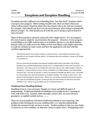 CS193D Handout 32
Autumn 2000 November 28, 2000
Exceptions and Exception Handling
Exceptions provide a different way of handling those “less than ideal” situations which
crop up in your program. When writing reusable code, there are times when your
classes will encounter situations where they don’t know what to do, and can’t continue.
For example, what should you do if you run out of memory when trying to dynamically
allocate storage? Or, what should you do if the file you’re trying to open is locked or
does not exist?
Many of these questions cannot be answered with a single answer. For one program,
the correct answer might be “just terminate the program”. However, if your program
is controlling an air traffic control center or an airplane, that isn’t a very good solution.
Instead, what you really need is the ability to have your library code simply report that
it could not continue for some reason and have the application code deal with this
condition appropriately.
The Eckel text doesn't even discuss exceptions in the first volume, so you Eckel fans will have to look
elsewhere for your exception handling reading. The Deitel text does cover exceptions, though; all of Chapter
13 is devoted to it.
Don't be concerned with exceptions and exception handling beyond what is discussed in this handout.
Exceptions are a wonderful programmatic concept, but C++'s implementation of them is far from perfect. For
that reason, I don't require you to use exceptions for any of the code you write. Most compilers—even the
heralded g++ compiler consider by many to be the most faithful to the ANSI standard—has trouble getting
exceptions right. And even the standard, in order to be backward compatible with ANSI C code, is somewhat
lax in how programmers deal with exceptions and exception handling. The concept is useful, but C++ isn't
exactly the best language for teaching them. Bottom line—this handout provided the technical information
and is here for completeness purposes, not because Jerry the lecturer thinks you should be using them.
CS193D is a C++ course, so you're entitled to all of it, even the bad parts. =)
Traditional Error Handling Methods
Handling errors is a very necessary, though very messy and difficult aspect of
programming. Traditional methods of handling errors usually involve returning an
error code from every function, either through a return value, an extra reference
parameter, or a global variable such as errno.
There are several problems with these traditional methods of error reporting. One
problem is that checking for an error condition after every function call practically
doubles the amount of code you have to write. Another problem is that you may forget
to check for an error condition, or otherwise choose to ignore them. Propagating errors
 