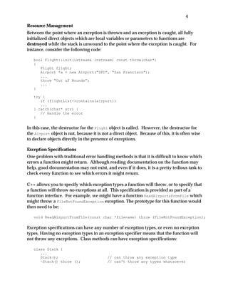 4
Resource Management
Between the point where an exception is thrown and an exception is caught, all fully
initialized direct objects which are local variables or parameters to functions are
destroyed while the stack is unwound to the point where the exception is caught. For
instance, consider the following code:
bool Flight::init(istream& instream) const throw(char*)
{
Flight flight;
Airport *a = new Airport(“SFO”, “San Francisco”);
...
throw “Out of Bounds”;
...
}
try {
if (flightList->contains(airport))
...
} catch(char* str) {
// Handle the error
}
In this case, the destructor for the Flight object is called. However, the destructor for
the Airport object is not, because it is not a direct object. Because of this, it is often wise
to declare objects directly in the presence of exceptions.
Exception Specifications
One problem with traditional error handling methods is that it is difficult to know which
errors a function might return. Although reading documentation on the function may
help, good documentation may not exist, and even if it does, it is a pretty tedious task to
check every function to see which errors it might return.
C++ allows you to specify which exception types a function will throw, or to specify that
a function will throw no exceptions at all. This specification is provided as part of a
function interface. For example, we might have a function ReadAirportsFromFile which
might throw a FileNotFoundException exception. The prototype for this function would
then need to be:
void ReadAirportFromFile(const char *filename) throw (FileNotFoundException);
Exception specifications can have any number of exception types, or even no exception
types. Having no exception types in an exception specifier means that the function will
not throw any exceptions. Class methods can have exception specifications:
class Stack {
...
Stack(); // can throw any exception type
~Stack() throw (); // can't throw any types whatsoever
 