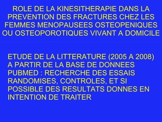 ROLE DE LA KINESITHERAPIE DANS LA PREVENTION DES FRACTURES CHEZ LES FEMMES MENOPAUSEES OSTEOPENIQUES OU OSTEOPOROTIQUES VIVANT A DOMICILE ETUDE DE LA LITTERATURE (2005 A 2008) A PARTIR DE LA BASE DE DONNEES PUBMED : RECHERCHE DES ESSAIS RANDOMISES, CONTROLES, ET SI POSSIBLE DES RESULTATS DONNES EN INTENTION DE TRAITER 