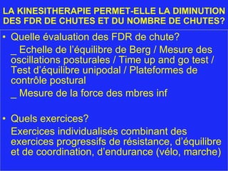 LA KINESITHERAPIE PERMET-ELLE LA DIMINUTION DES FDR DE CHUTES ET DU NOMBRE DE CHUTES? Quelle évaluation des FDR de chute? _ Echelle de l’équilibre de Berg / Mesure des oscillations posturales / Time up and go test /  Test d’équilibre unipodal / Plateformes de contrôle postural _ Mesure de la force des mbres inf Quels exercices?  Exercices individualisés combinant des exercices progressifs de résistance, d’équilibre et de coordination, d’endurance (vélo, marche) 