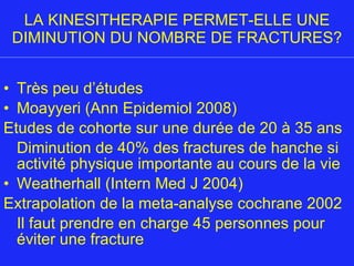LA KINESITHERAPIE PERMET-ELLE UNE DIMINUTION DU NOMBRE DE FRACTURES? Très peu d’études Moayyeri (Ann Epidemiol 2008) Etudes de cohorte sur une durée de 20 à 35 ans Diminution de 40% des fractures de hanche si activité physique importante au cours de la vie Weatherhall (Intern Med J 2004) Extrapolation de la meta-analyse cochrane 2002 Il faut prendre en charge 45 personnes pour éviter une fracture 