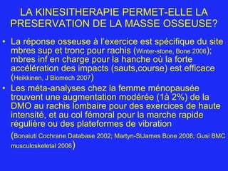 LA KINESITHERAPIE PERMET-ELLE LA PRESERVATION DE LA MASSE OSSEUSE? La réponse osseuse à l’exercice est spécifique du site mbres sup et tronc pour rachis ( Winter-stone, Bone 2006 ); mbres inf en charge pour la hanche où la forte accélération des impacts (sauts,course) est efficace ( Heikkinen, J Biomech 2007 ) Les méta-analyses chez la femme ménopausée trouvent une augmentation modérée (1à 2%) de la DMO au rachis lombaire pour des exercices de haute intensité, et au col fémoral pour la marche rapide régulière ou des plateformes de vibration ( Bonaiuti Cochrane Database 2002; Martyn-StJames Bone 2008; Gusi BMC musculoskeletal 2006 ) 