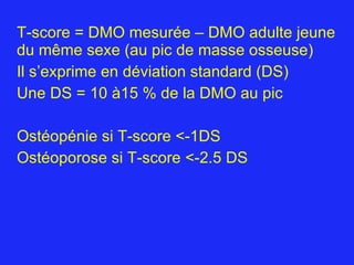 T-score = DMO mesurée – DMO adulte jeune du même sexe (au pic de masse osseuse) Il s’exprime en déviation standard (DS) Une DS = 10 à15 % de la DMO au pic Ostéopénie si T-score <-1DS Ostéoporose si T-score <-2.5 DS 