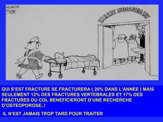 QUI S’EST FRACTURE SE FRACTURERA ( 20% DANS L’ANNEE ) MAIS SEULEMENT 12% DES FRACTURES VERTEBRALES ET 17% DES FRACTURES DU COL BENEFICIERONT D’UNE RECHERCHE D’OSTEOPOROSE..! IL N’EST JAMAIS TROP TARD POUR TRAITER 