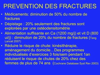 PREVENTION DES FRACTURES Médicaments: diminution de 50% du nombre de fractures Dépistage : 20% seulement des fractures sont explorées par une ostéodensitométrie Alimentation suffisante en Ca (1200 mg/j) et vit D (800 ui/j) : diminution de 20% du nombre de fractures ( Tang Lancet 2007) Réduire le risque de chute: kinésithérapie, aménagement du domicile…Des programmes individualisés d’exercices 3 fois/sem pendant 1an réduisent le risque de chutes de 20% chez des femmes de plus de 74 ans  ( Cochrane Database Syst Rev 2003) 
