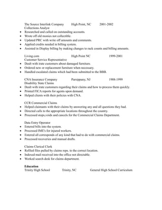 The Source Interlink Company High Point, NC 2001-2002
Collections Analyst
• Researched and called on outstanding accounts.
• Wrote off old monies not collectible.
• Updated PRC with write off amounts and comments.
• Applied credits needed in billing system.
• Assisted in Display billing by making changes to rack counts and billing amounts.
Living.com High Point NC 1999-2001
Customer Service Representative
• Dealt with irate customers about damaged furniture.
• Ordered new or replacement furniture when necessary.
• Handled escalated claims which had been submitted to the BBB.
CNA Insurance Company Parsippany, NJ 1988-1999
Disability State Claims
• Dealt with irate customers regarding their claims and how to process them quickly.
• Printed FICA reports for agents upon demand.
• Helped clients with their policies with CNA.
CCR Commercial Claims
• Helped claimants with their claims by answering any and all questions they had.
• Directed calls to the appropriate locations throughout the country.
• Processed stops,voids and cancels for the Commercial Claims Department.
Data Entry Operator
• Entered bills into the system.
• Processed IME's for injured workers.
• Entered all corresponds of any kind that had to do with commercial claims.
• Processed recoveries and manual drafts.
Claims Clerical Clerk
• Refiled files pulled by claims reps. to the correct location.
• Indexed mail received into the office not directable.
• Worked search desk for claims department.
Education
Trinity High School Trinity, NC General High School Curriculum
 