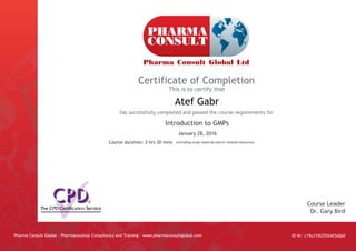 Certificate of Completion
This is to certify that
has successfully completed and passed the course requirements for
Pharma Consult Global - Pharmaceutical Consultancy and Training - www.pharmaconsultglobal.com
Course Leader
Dr. Gary Bird
(Including study material and/or related resources)
Atef Gabr
Course duration: 2 hrs 30 mins
ID Nr: c19u310i255il425s0p0
January 28, 2016
Introduction to GMPs
 