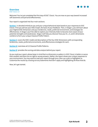© 2003 by John Wiley & Sons, Inc. All rights reserved.
Reproduction in any form, in whole or in part, is prohibited. Kyle Richardt 2
Overview
DiSC® Classic 2.0
Welcome! You’ve just completed the first step of DiSC® Classic. You are now on your way toward increased
self-awareness and personal effectiveness.
Your report is organized into four main sections:
Section I is devoted entirely to you and your unique behavioral style based on your responses to DiSC
Classic. First you will see your DiSC Graph, the basis of your feedback. Then, in Stage 1, you will learn about
your Highest DiSC Dimension and your tendencies, needs, preferred environment, and strategies for
effectiveness. In Stage 2 you’ll be able to explore your Intensity Index to become more aware of your
potential strengths and weaknesses. Stage 3 will help you discover how your D, i, S, and C dimensions
combine to form your unique Classical Profile Pattern.
Section II covers the DiSC model and descriptions of the four DiSC Dimensions with corresponding
tendencies, needs, preferred environments, and effectiveness strategies for each.
Section III overviews all 15 Classical Profile Patterns.
Section IV provides the scoring and data analysis behind your report.
As you read your report, please keep in mind that no dimension or pattern in DiSC Classic is better or worse
than another and there are no right or wrong answers. Rather, the report shows your unique responses to
your environment. You may want to read your report through once, then use a pen or highlighter to
customize the results by crossing out any statements that don’t apply and highlighting all those that do.
Now, let’s get started.
 