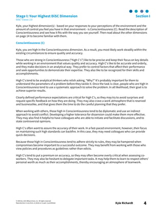 © 2003 by John Wiley & Sons, Inc. All rights reserved.
Reproduction in any form, in whole or in part, is prohibited. Kyle Richardt 4
Stage I: Your Highest DiSC Dimension Section I
DiSC® Classic 2.0
Kyle, your highest dimension(s) - based on your responses to your perceptions of the environment and the
amount of control you feel you have in that environment - is Conscientiousness (C). Read the description of
Conscientiousness and see how it fits with the way you see yourself. Then read about the other dimensions
on page 14 to become familiar with them.
Conscientiousness (C)
Kyle, you are high in the Conscientiousness dimension. As a result, you most likely work steadily within the
existing circumstances to ensure quality and accuracy.
Those who are strong in Conscientiousness (“high C’s”) like to be precise and keep their focus on key details
while working in an environment that values quality and accuracy. High C’s like to be accurate and orderly,
and they make decisions in an analytical way. They prefer to control factors that affect their performance
and seek opportunities to demonstrate their expertise. They also like to be recognized for their skills and
accomplishments.
High C’s tend to be analytical thinkers who relish asking, “Why?” It’s probably important for them to
understand the parameters of a problem before they tackle it. Once the task is clear, people who are high in
Conscientiousness tend to use a systematic approach to solve the problem. In all likelihood, their goal is to
achieve superior results.
Clearly defined performance expectations are critical for high C’s, so they may try to avoid surprises and
request specific feedback on how they are doing. They may also crave a work atmosphere that is reserved
and businesslike, and that gives them the time to do the careful planning that they prefer.
When working with others, those high in Conscientiousness tend to be diplomatic and use an indirect
approach to avoid conflict. Developing a higher tolerance for dissension could make them more effective.
They may also find it helpful to have colleagues who are able to initiate and facilitate discussions, and to
state controversial opinions.
High C’s often want to assure the accuracy of their work. In a fast-paced environment, however, their focus
on maintaining such high standards can backfire. In this case, they may need colleagues who can provide
quick decisions.
Because those high in Conscientiousness tend to adhere strictly to rules, they may be hampered when
compromises become important to a successful outcome. They may benefit from working with those who
view policies and procedures as guidelines rather than edicts.
High C’s tend to put a premium on accuracy, so they may often become overly critical when assessing co-
workers. They may also be hesitant to delegate important tasks. It may help them to learn to respect others’
personal worth as much as their accomplishments, thereby encouraging an atmosphere of teamwork.
 