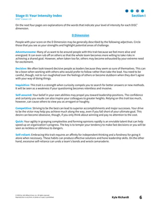 © 2003 by John Wiley & Sons, Inc. All rights reserved.
Reproduction in any form, in whole or in part, is prohibited. Kyle Richardt 6
Stage II: Your Intensity Index Section I
DiSC® Classic 2.0
On the next four pages are explanations of the words that indicate your level of intensity for each DiSC®
dimension.
D Dimension
People with your score on the D Dimension may be generally described by the following adjectives. Circle
those that you see as your strengths and highlight potential areas of challenge.
Adventuresome: Many of us want to be around people with this trait because we feel more alive and
energized. It can even rub off on others so that the whole team becomes more willing to take risks in
achieving a shared goal. However, when taken too far, others may become exhausted by your extreme need
for excitement.
Decisive: We often look toward decisive people as leaders because they seem so sure of themselves. This can
be a boon when working with others who would prefer to follow rather than take the lead. You need to be
careful, though, not to run roughshod over the feelings of others or become stubborn when they don’t agree
with your way of doing things.
Inquisitive: This trait is a strength when curiosity compels you to search for better answers or new methods.
It will be seen as a weakness if your questioning becomes relentless and invasive.
Self-assured: Your belief in your own abilities may propel you toward leadership positions. The confidence
and certainty you exude can also inspire your colleagues to greater heights. Relying on this trait too much,
however, can cause others to view you as arrogant or haughty.
Competitive: Striving to be the best can lead to superior accomplishments and major successes. Your drive
to be the victor may help you achieve much along the way, even if you fall short of your ultimate goal. This
desire can become obsessive, though, if you only think about winning and pay no attention to the cost.
Quick: Your agility in grasping complexities and forming opinions rapidly is an enviable talent that can help
speed up an organization’s progress. The key is to temper your tendency to make fast decisions or you will be
seen as reckless or oblivious to dangers.
Self-reliant: Embracing this trait requires an affinity for independent thinking and a fondness for going it
alone when necessary. These habits can produce effective solutions and hone leadership skills. On the other
hand, excessive self-reliance can undo a team’s bonds and wreck camaraderie.
 