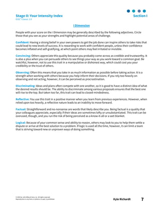 © 2003 by John Wiley & Sons, Inc. All rights reserved.
Reproduction in any form, in whole or in part, is prohibited. Kyle Richardt 7
Stage II: Your Intensity Index Section I
DiSC® Classic 2.0
i Dimension
People with your score on the i Dimension may be generally described by the following adjectives. Circle
those that you see as your strengths and highlight potential areas of challenge.
Confident: Having a strong belief in your own powers to get the job done can inspire others to take risks that
could lead to new levels of success. It is rewarding to work with confident people, unless their confidence
becomes inflated and self-gratifying, at which point others may feel irritated or invisible.
Convincing: Others appreciate this quality because you probably come across as credible and trustworthy. It
is also a plus when you can persuade others to see things your way as you work toward a common goal. Be
watchful, however, not to use this trait in a manipulative or dishonest way, which could cost you your
credibility or the trust of others.
Observing: Often this means that you take in as much information as possible before taking action. It is a
strength when working with others because you help inform their decisions. If you rely too heavily on
observing and not acting, however, it can be perceived as procrastination.
Discriminating: Ideas and plans often compete with one another, so it is good to have a distinct idea of what
the desired results should be. The ability to discriminate among various proposals ensures that the best one
will rise to the top. But taken too far, this trait can lead to closed-mindedness.
Reflective: You use this trait in a positive manner when you learn from previous experiences. However, when
relied upon too heavily, a reflective nature leads to an inability to move forward.
Factual: Straightforward and no-nonsense are words that likely describe you. Being factual is a quality that
your colleagues appreciate, especially if their ideas are sometimes lofty or unsubstantiated. This trait can be
overused, though, and you run the risk of being perceived as a know-it-all or a wet blanket.
Logical: Because of your common sense and ability to reason, others may look to you to help them settle a
dispute or arrive at the best solution to a problem. If logic is used all the time, however, it can limit a team
that is striving toward new or unproven ways of doing something.
 